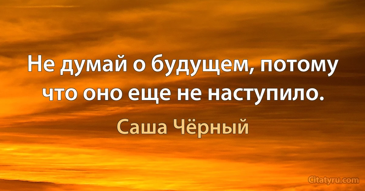 Не думай о будущем, потому что оно еще не наступило. (Саша Чёрный)