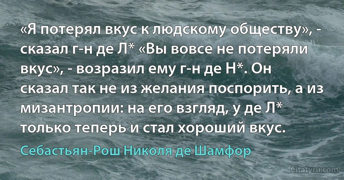 «Я потерял вкус к людскому обществу», - сказал г-н де Л* «Вы вовсе не потеряли вкус», - возразил ему г-н де Н*. Он сказал так не из желания поспорить, а из мизантропии: на его взгляд, у де Л* только теперь и стал хороший вкус. (Себастьян-Рош Николя де Шамфор)