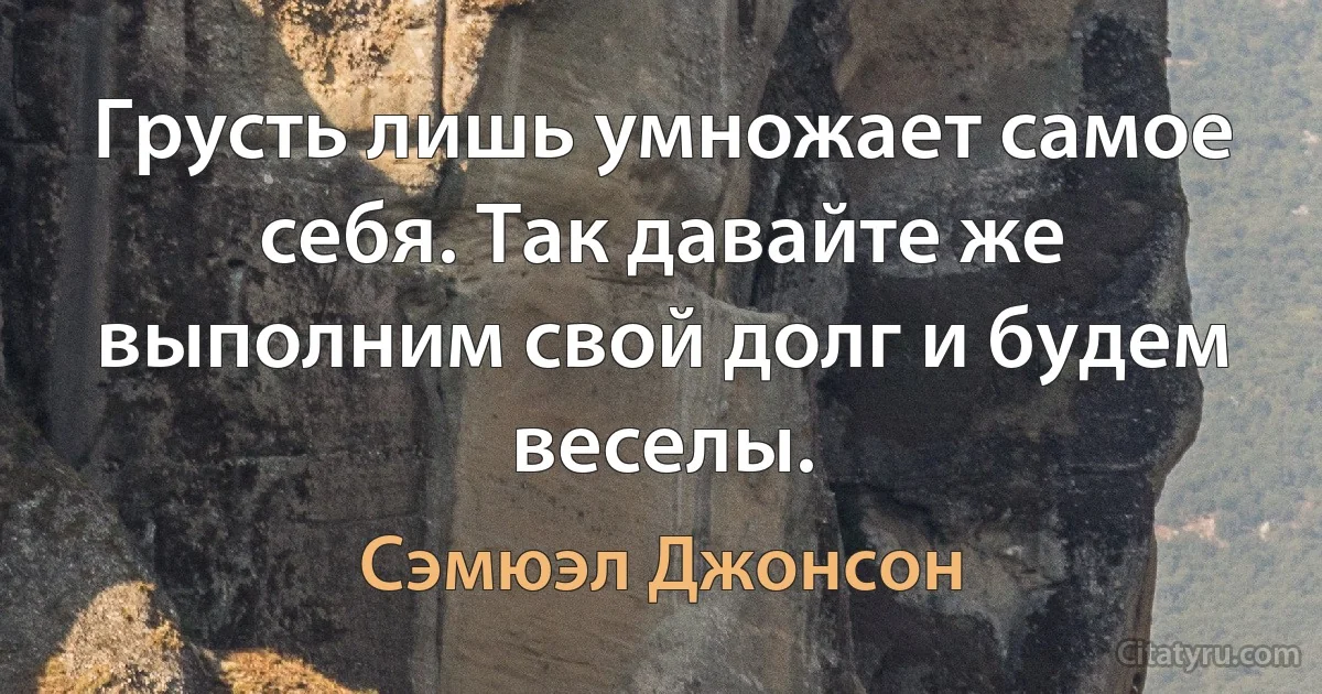 Грусть лишь умножает самое себя. Так давайте же выполним свой долг и будем веселы. (Сэмюэл Джонсон)