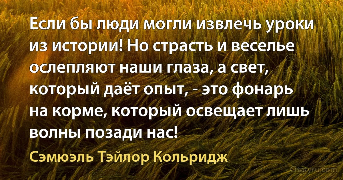 Если бы люди могли извлечь уроки из истории! Но страсть и веселье ослепляют наши глаза, а свет, который даёт опыт, - это фонарь на корме, который освещает лишь волны позади нас! (Сэмюэль Тэйлор Кольридж)