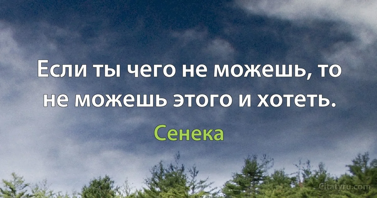 Если ты чего не можешь, то не можешь этого и хотеть. (Сенека)