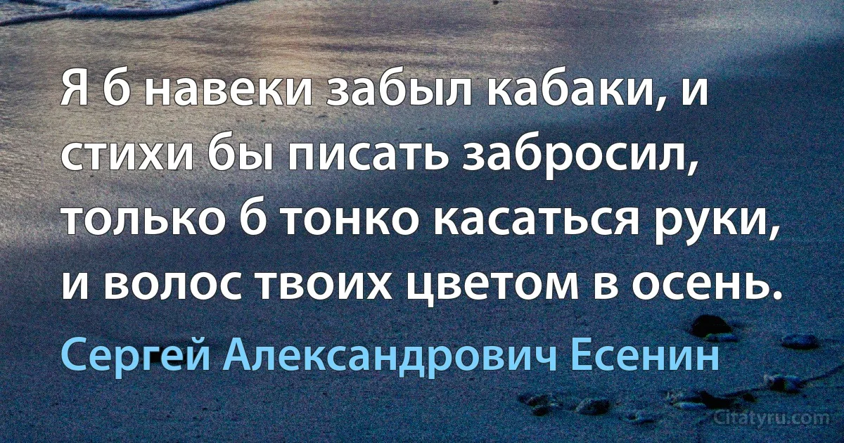 Я б навеки забыл кабаки, и стихи бы писать забросил, только б тонко касаться руки, и волос твоих цветом в осень. (Сергей Александрович Есенин)