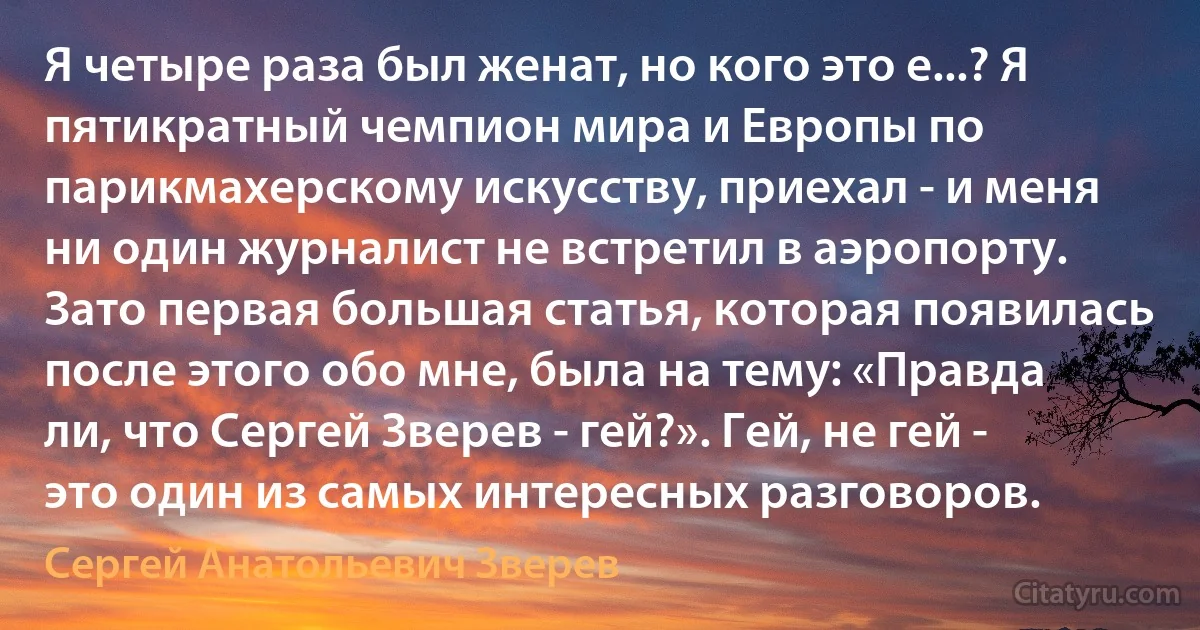 Я четыре раза был женат, но кого это е...? Я пятикратный чемпион мира и Европы по парикмахерскому искусству, приехал - и меня ни один журналист не встретил в аэропорту. Зато первая большая статья, которая появилась после этого обо мне, была на тему: «Правда ли, что Сергей Зверев - гей?». Гей, не гей - это один из самых интересных разговоров. (Сергей Анатольевич Зверев)