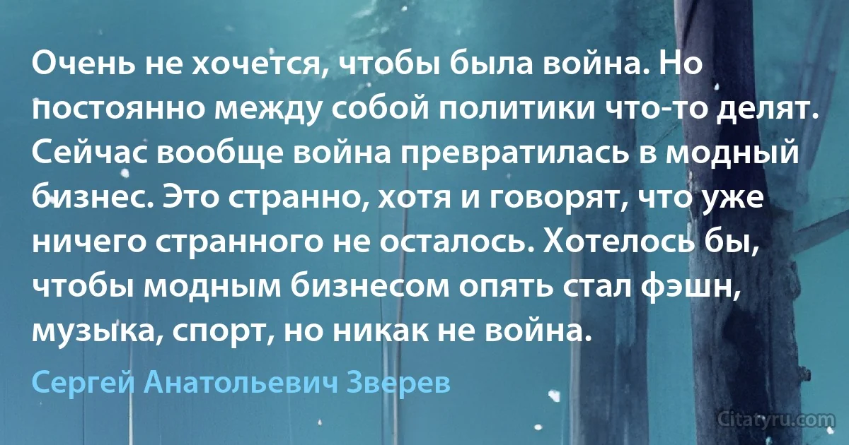 Очень не хочется, чтобы была война. Но постоянно между собой политики что-то делят. Сейчас вообще война превратилась в модный бизнес. Это странно, хотя и говорят, что уже ничего странного не осталось. Хотелось бы, чтобы модным бизнесом опять стал фэшн, музыка, спорт, но никак не война. (Сергей Анатольевич Зверев)