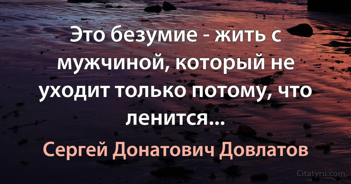 Это безумие - жить с мужчиной, который не уходит только потому, что ленится... (Сергей Донатович Довлатов)