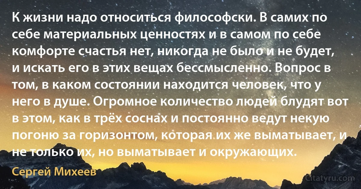 К жизни надо относиться философски. В самих по себе материальных ценностях и в самом по себе комфорте счастья нет, никогда не было и не будет, и искать его в этих вещах бессмысленно. Вопрос в том, в каком состоянии находится человек, что у него в душе. Огромное количество людей блудят вот в этом, как в трёх соснах и постоянно ведут некую погоню за горизонтом, которая их же выматывает, и не только их, но выматывает и окружающих. (Сергей Михеев)