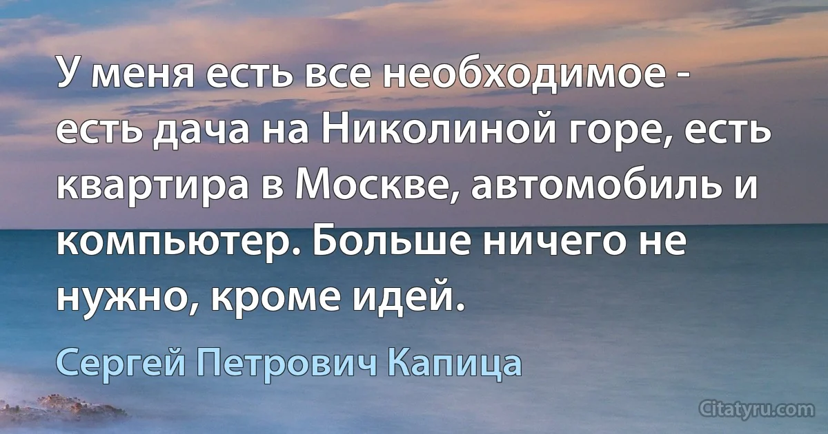 У меня есть все необходимое - есть дача на Николиной горе, есть квартира в Москве, автомобиль и компьютер. Больше ничего не нужно, кроме идей. (Сергей Петрович Капица)