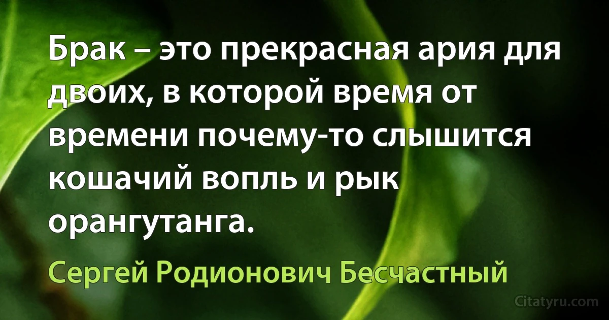 Брак – это прекрасная ария для двоих, в которой время от времени почему-то слышится кошачий вопль и рык орангутанга. (Сергей Родионович Бесчастный)