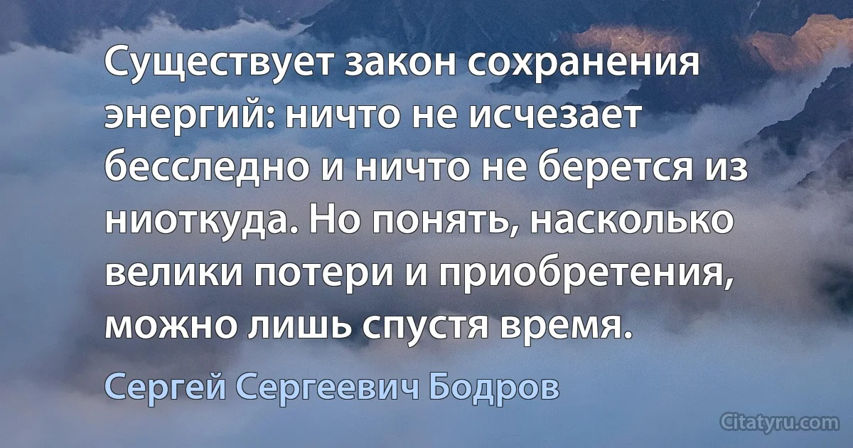 Существует закон сохранения энергий: ничто не исчезает бесследно и ничто не берется из ниоткуда. Но понять, насколько велики потери и приобретения, можно лишь спустя время. (Сергей Сергеевич Бодров)