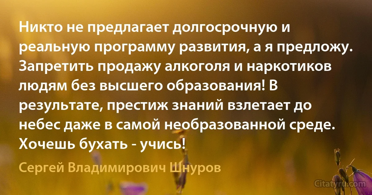 Никто не предлагает долгосрочную и реальную программу развития, а я предложу. Запретить продажу алкоголя и наркотиков людям без высшего образования! В результате, престиж знаний взлетает до небес даже в самой необразованной среде. Хочешь бухать - учись! (Сергей Владимирович Шнуров)