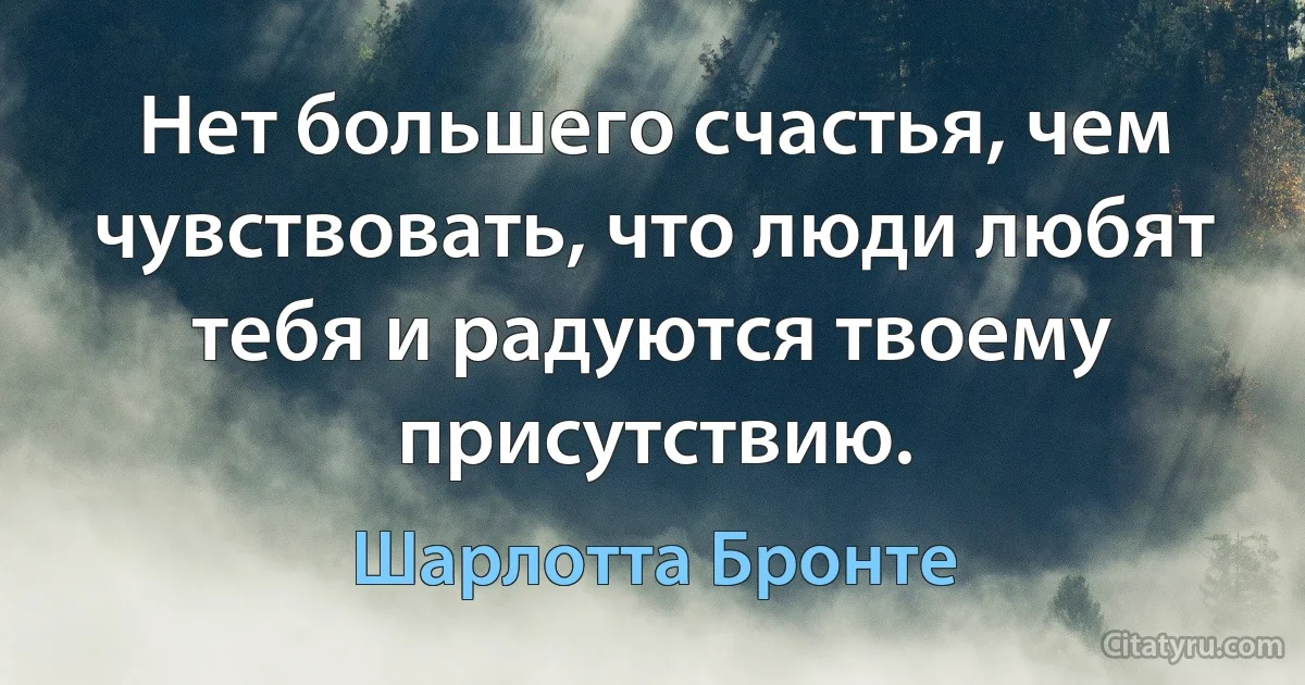 Нет большего счастья, чем чувствовать, что люди любят тебя и радуются твоему присутствию. (Шарлотта Бронте)