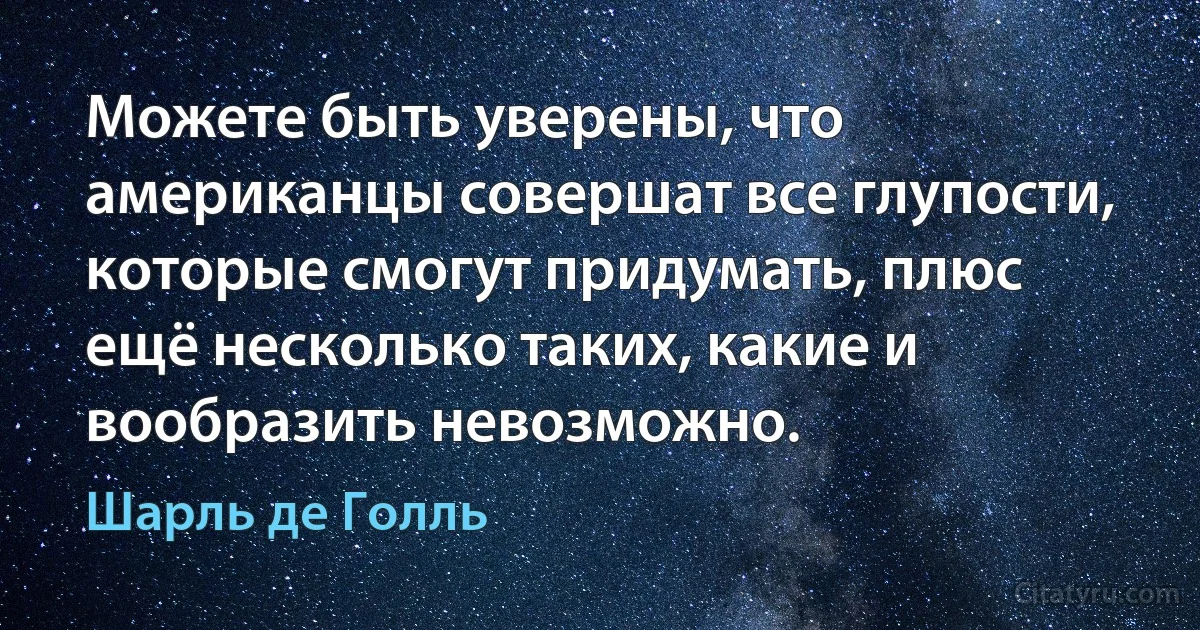 Можете быть уверены, что американцы совершат все глупости, которые смогут придумать, плюс ещё несколько таких, какие и вообразить невозможно. (Шарль де Голль)