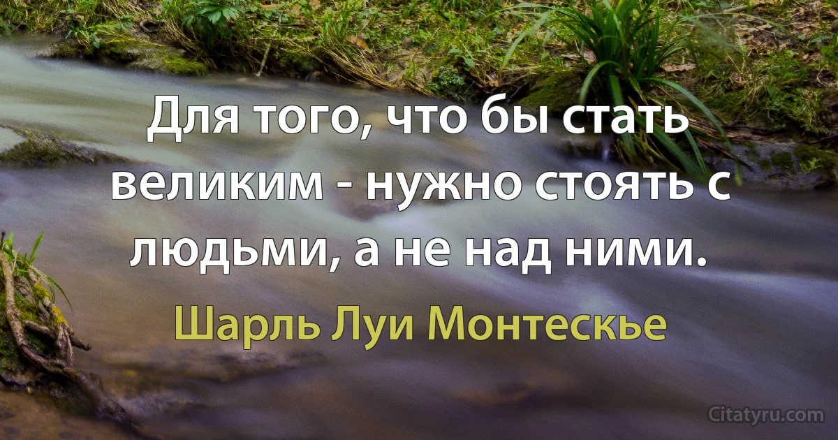 Для того, что бы стать великим - нужно стоять с людьми, а не над ними. (Шарль Луи Монтескье)