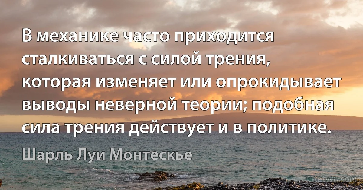 В механике часто приходится сталкиваться с силой трения, которая изменяет или опрокидывает выводы неверной теории; подобная сила трения действует и в политике. (Шарль Луи Монтескье)