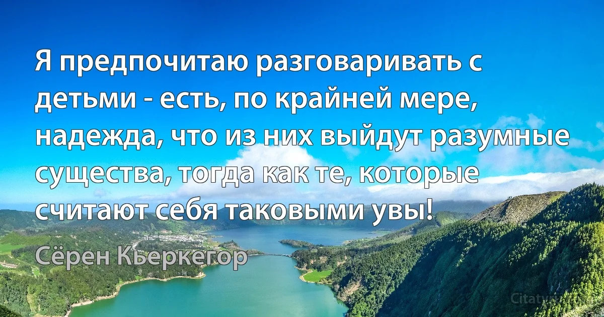 Я предпочитаю разговаривать с детьми - есть, по крайней мере, надежда, что из них выйдут разумные существа, тогда как те, которые считают себя таковыми увы! (Сёрен Кьеркегор)