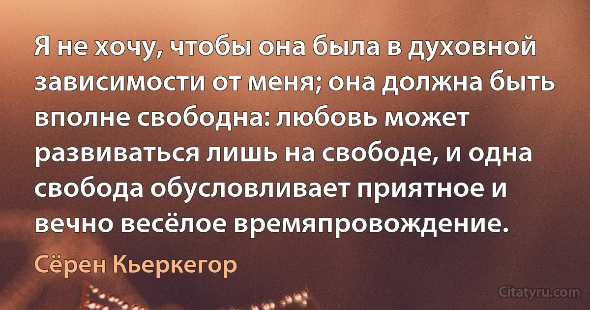 Я не хочу, чтобы она была в духовной зависимости от меня; она должна быть вполне свободна: любовь может развиваться лишь на свободе, и одна свобода обусловливает приятное и вечно весёлое времяпровождение. (Сёрен Кьеркегор)