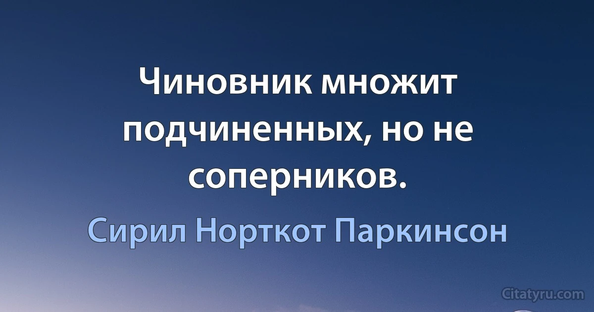 Чиновник множит подчиненных, но не соперников. (Сирил Норткот Паркинсон)