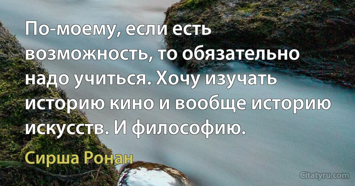 По-моему, если есть возможность, то обязательно надо учиться. Хочу изучать историю кино и вообще историю искусств. И философию. (Сирша Ронан)