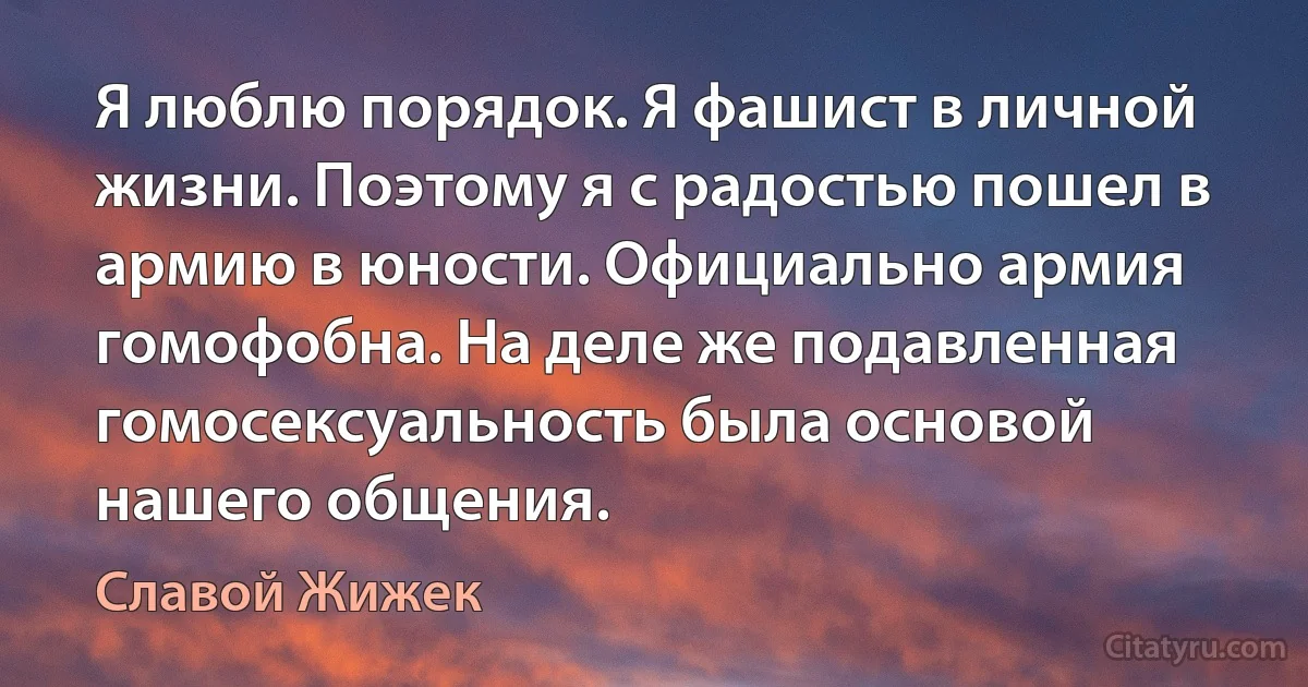 Я люблю порядок. Я фашист в личной жизни. Поэтому я с радостью пошел в армию в юности. Официально армия гомофобна. На деле же подавленная гомосексуальность была основой нашего общения. (Славой Жижек)