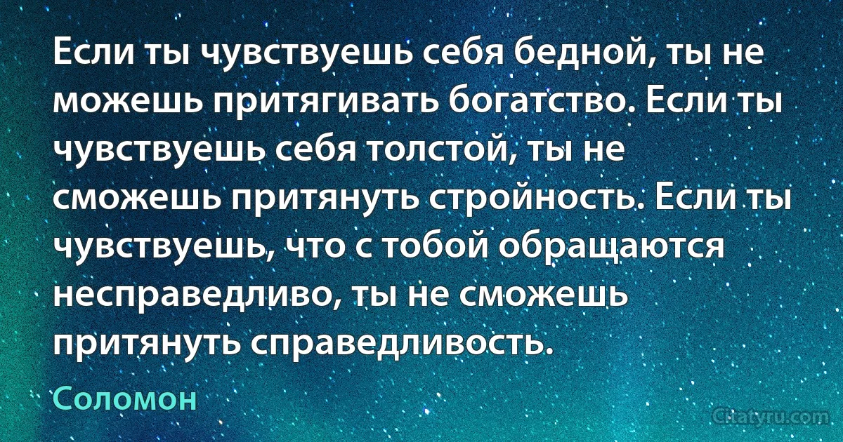 Если ты чувствуешь себя бедной, ты не можешь притягивать богатство. Если ты чувствуешь себя толстой, ты не сможешь притянуть стройность. Если ты чувствуешь, что с тобой обращаются несправедливо, ты не сможешь притянуть справедливость. (Соломон)