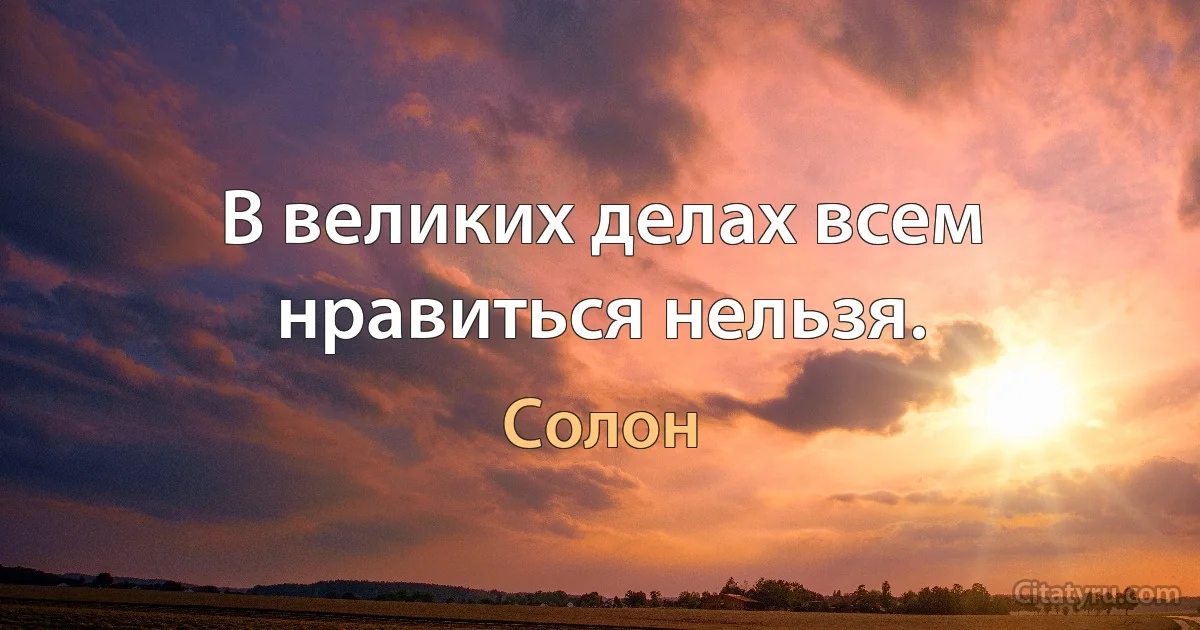 В великих делах всем нравиться нельзя. (Солон)