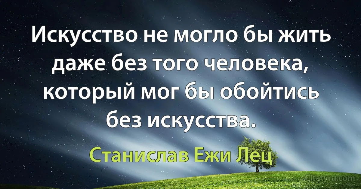 Искусство не могло бы жить даже без того человека, который мог бы обойтись без искусства. (Станислав Ежи Лец)