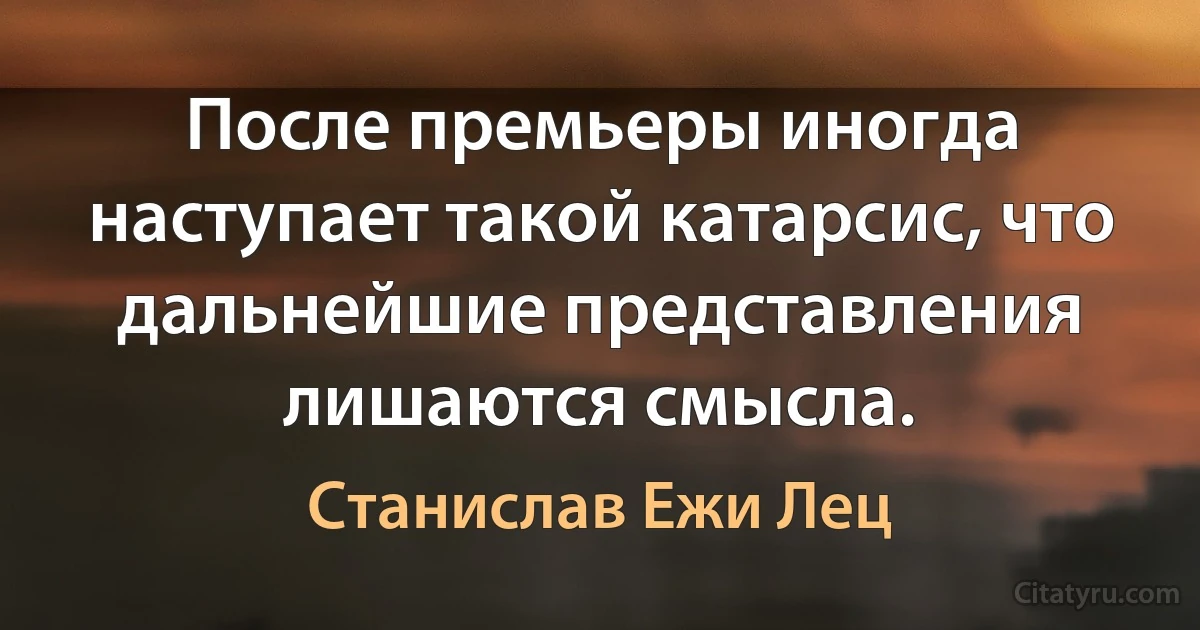 После премьеры иногда наступает такой катарсис, что дальнейшие представления лишаются смысла. (Станислав Ежи Лец)