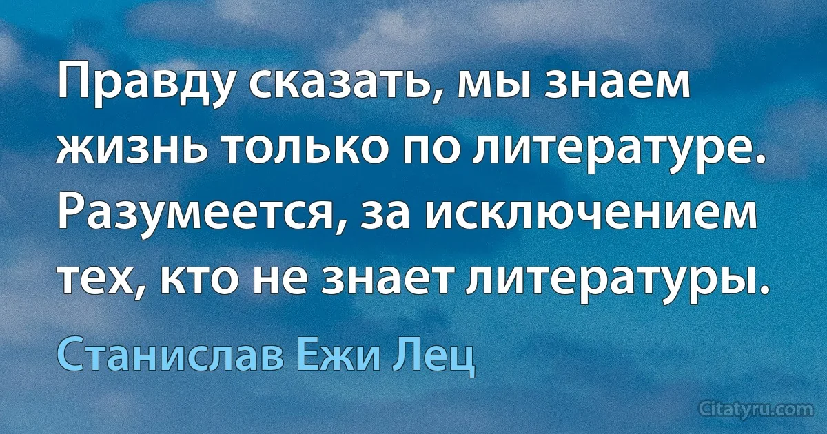 Правду сказать, мы знаем жизнь только по литературе. Разумеется, за исключением тех, кто не знает литературы. (Станислав Ежи Лец)