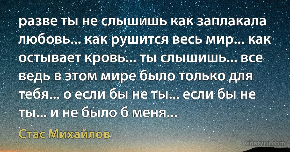 разве ты не слышишь как заплакала любовь... как рушится весь мир... как остывает кровь... ты слышишь... все ведь в этом мире было только для тебя... о если бы не ты... если бы не ты... и не было б меня... (Стас Михайлов)