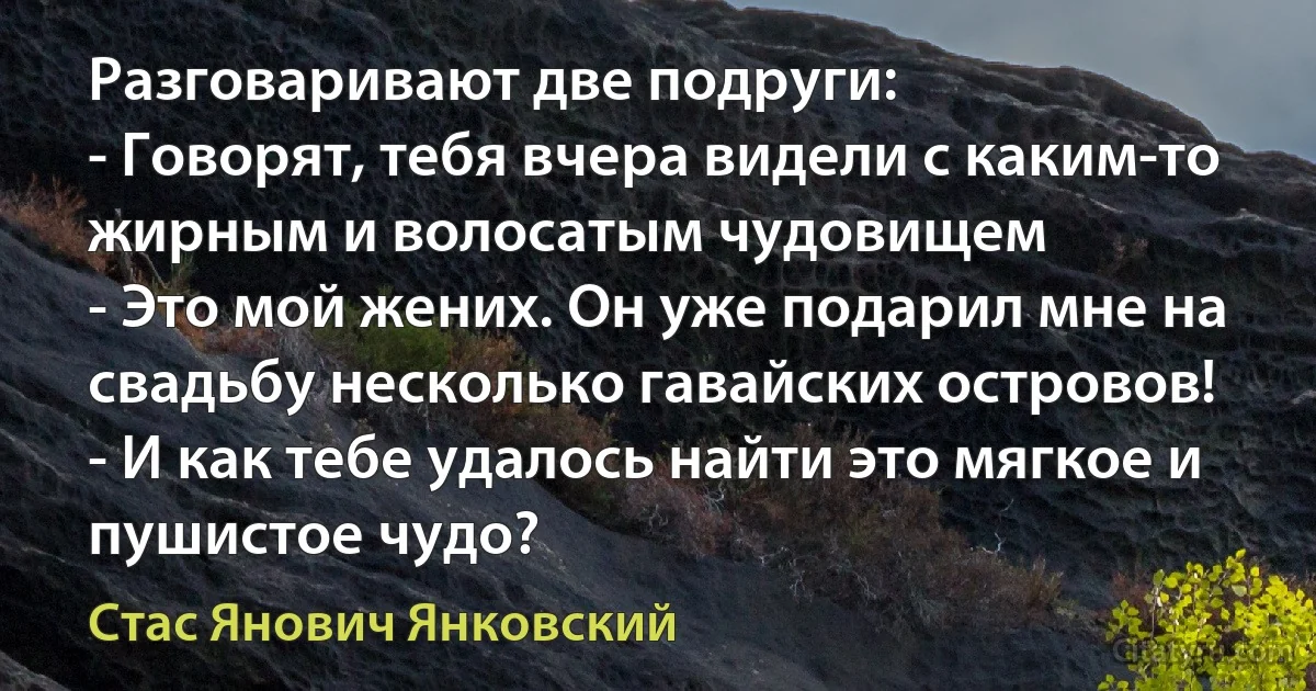 Разговаривают две подруги:
- Говорят, тебя вчера видели с каким-то жирным и волосатым чудовищем
- Это мой жених. Он уже подарил мне на свадьбу несколько гавайских островов!
- И как тебе удалось найти это мягкое и пушистое чудо? (Стас Янович Янковский)