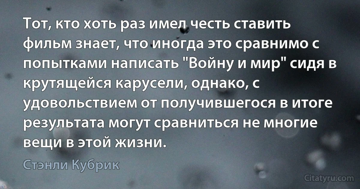 Тот, кто хоть раз имел честь ставить фильм знает, что иногда это сравнимо с попытками написать "Войну и мир" сидя в крутящейся карусели, однако, с удовольствием от получившегося в итоге результата могут сравниться не многие вещи в этой жизни. (Стэнли Кубрик)