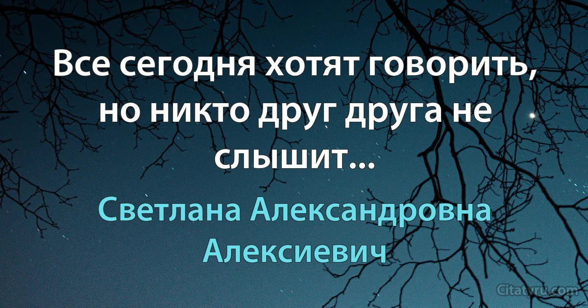 Все сегодня хотят говорить, но никто друг друга не слышит... (Светлана Александровна Алексиевич)