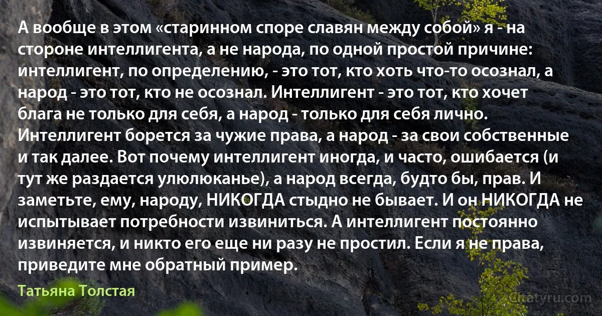 А вообще в этом «старинном споре славян между собой» я - на стороне интеллигента, а не народа, по одной простой причине: интеллигент, по определению, - это тот, кто хоть что-то осознал, а народ - это тот, кто не осознал. Интеллигент - это тот, кто хочет блага не только для себя, а народ - только для себя лично. Интеллигент борется за чужие права, а народ - за свои собственные и так далее. Вот почему интеллигент иногда, и часто, ошибается (и тут же раздается улюлюканье), а народ всегда, будто бы, прав. И заметьте, ему, народу, НИКОГДА стыдно не бывает. И он НИКОГДА не испытывает потребности извиниться. А интеллигент постоянно извиняется, и никто его еще ни разу не простил. Если я не права, приведите мне обратный пример. (Татьяна Толстая)