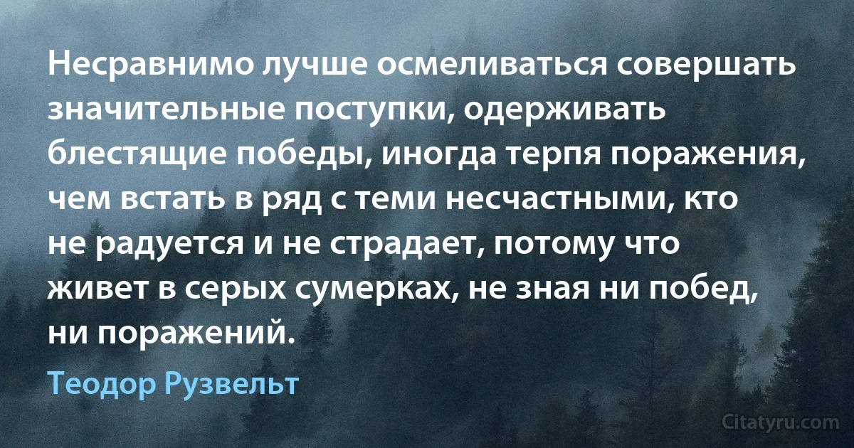 Несравнимо лучше осмеливаться совершать значительные поступки, одерживать блестящие победы, иногда терпя поражения, чем встать в ряд с теми несчастными, кто не радуется и не страдает, потому что живет в серых сумерках, не зная ни побед, ни поражений. (Теодор Рузвельт)