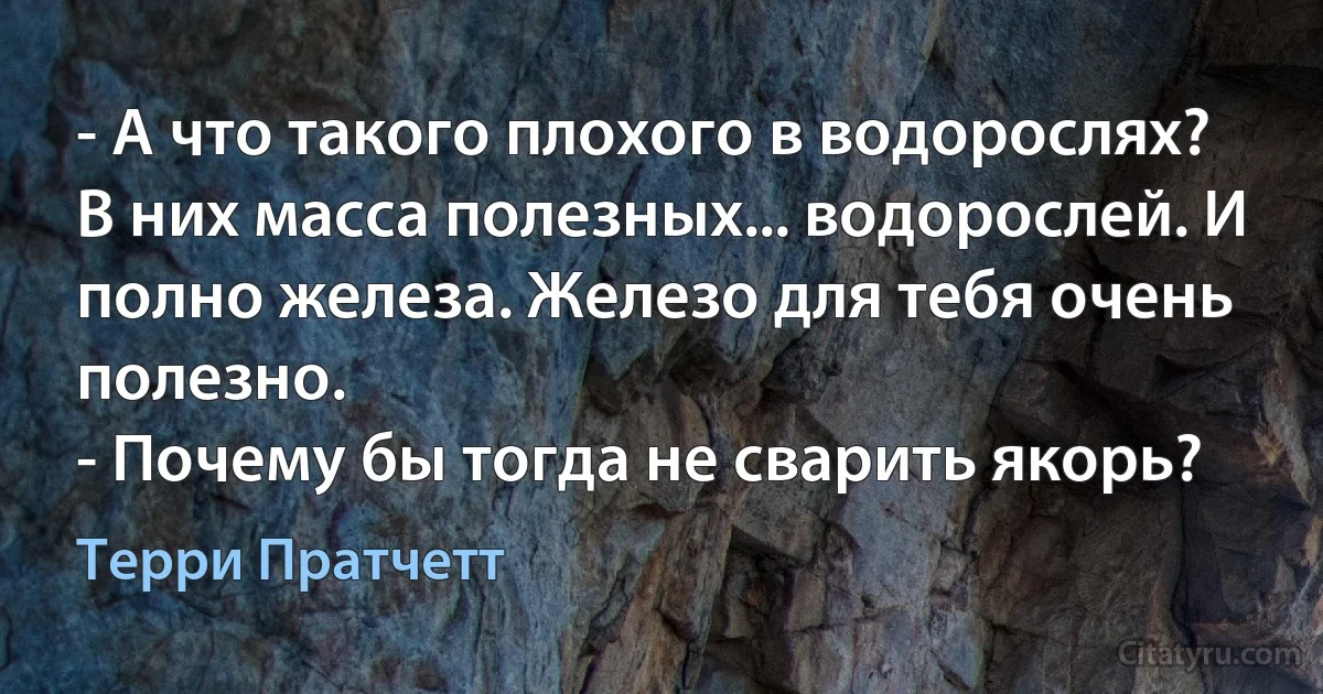 - А что такого плохого в водорослях? В них масса полезных... водорослей. И полно железа. Железо для тебя очень полезно.
- Почему бы тогда не сварить якорь? (Терри Пратчетт)