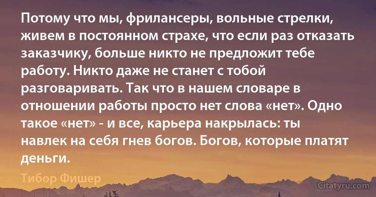 Потому что мы, фрилансеры, вольные стрелки, живем в постоянном страхе, что если раз отказать заказчику, больше никто не предложит тебе работу. Никто даже не станет с тобой разговаривать. Так что в нашем словаре в отношении работы просто нет слова «нет». Одно такое «нет» - и все, карьера накрылась: ты навлек на себя гнев богов. Богов, которые платят деньги. (Тибор Фишер)