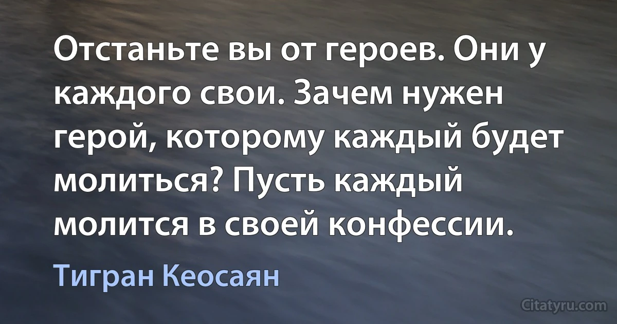 Отстаньте вы от героев. Они у каждого свои. Зачем нужен герой, которому каждый будет молиться? Пусть каждый молится в своей конфессии. (Тигран Кеосаян)