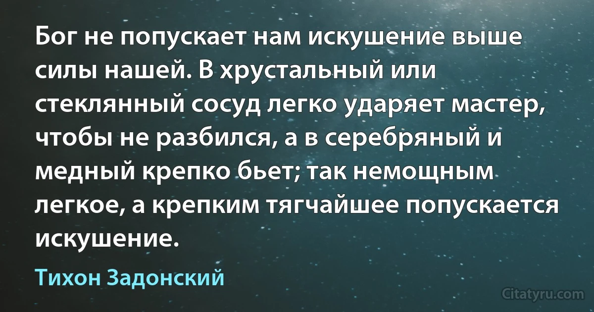 Бог не попускает нам искушение выше силы нашей. В хрустальный или стеклянный сосуд легко ударяет мастер, чтобы не разбился, а в серебряный и медный крепко бьет; так немощным легкое, а крепким тягчайшее попускается искушение. (Тихон Задонский)