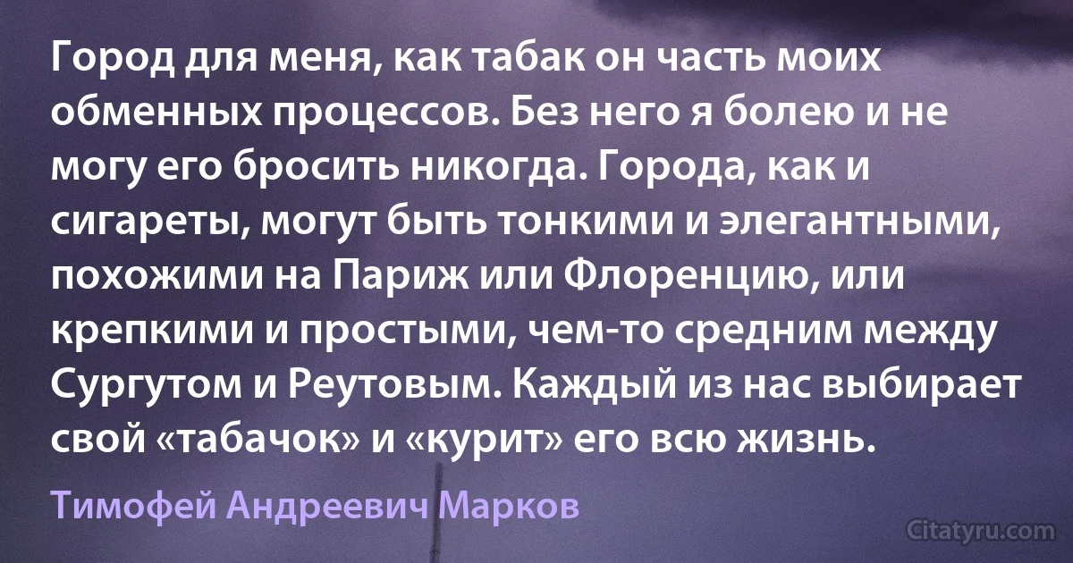 Город для меня, как табак он часть моих обменных процессов. Без него я болею и не могу его бросить никогда. Города, как и сигареты, могут быть тонкими и элегантными, похожими на Париж или Флоренцию, или крепкими и простыми, чем-то средним между Сургутом и Реутовым. Каждый из нас выбирает свой «табачок» и «курит» его всю жизнь. (Тимофей Андреевич Марков)