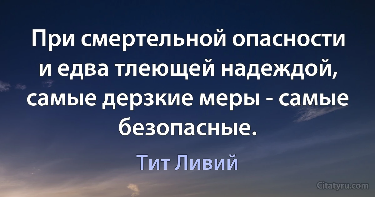 При смертельной опасности и едва тлеющей надеждой, самые дерзкие меры - самые безопасные. (Тит Ливий)