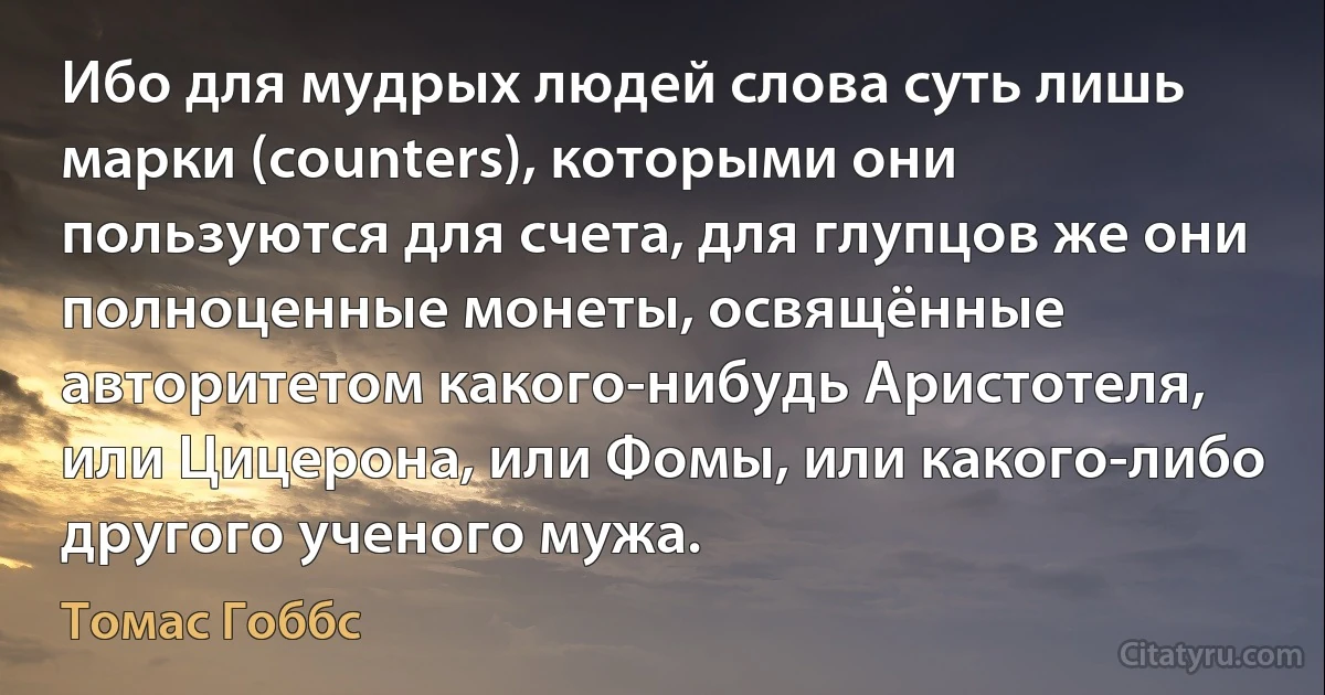 Ибо для мудрых людей слова суть лишь марки (counters), которыми они пользуются для счета, для глупцов же они полноценные монеты, освящённые авторитетом какого-нибудь Аристотеля, или Цицерона, или Фомы, или какого-либо другого ученого мужа. (Томас Гоббс)