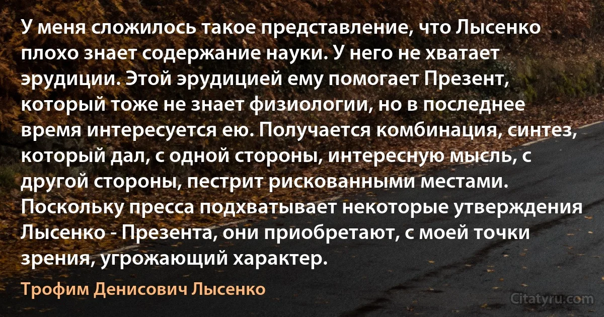 У меня сложилось такое представление, что Лысенко плохо знает содержание науки. У него не хватает эрудиции. Этой эрудицией ему помогает Презент, который тоже не знает физиологии, но в последнее время интересуется ею. Получается комбинация, синтез, который дал, с одной стороны, интересную мысль, с другой стороны, пестрит рискованными местами. Поскольку пресса подхватывает некоторые утверждения Лысенко - Презента, они приобретают, с моей точки зрения, угрожающий характер. (Трофим Денисович Лысенко)