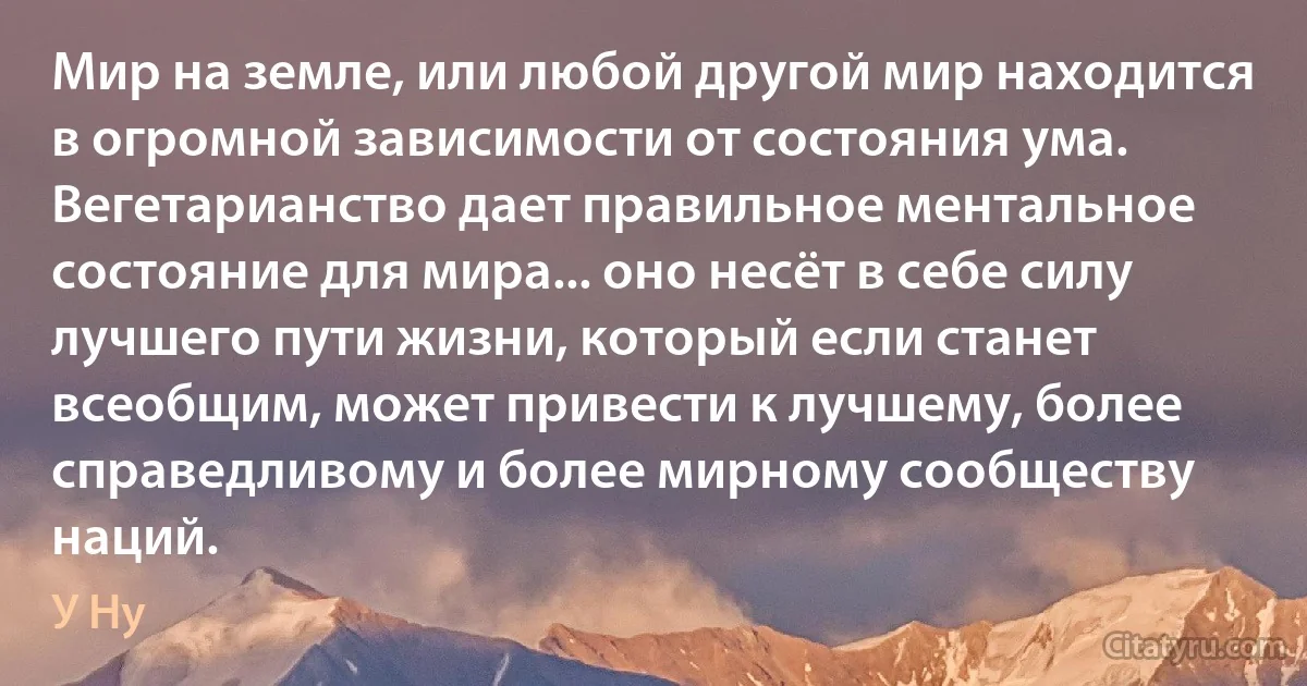 Мир на земле, или любой другой мир находится в огромной зависимости от состояния ума. Вегетарианство дает правильное ментальное состояние для мира... оно несёт в себе силу лучшего пути жизни, который если станет всеобщим, может привести к лучшему, более справедливому и более мирному сообществу наций. (У Ну)