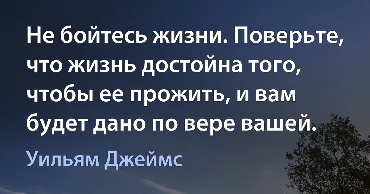 Не бойтесь жизни. Поверьте, что жизнь достойна того, чтобы ее прожить, и вам будет дано по вере вашей. (Уильям Джеймс)