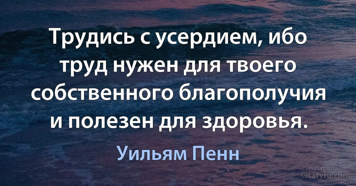 Трудись с усердием, ибо труд нужен для твоего собственного благополучия и полезен для здоровья. (Уильям Пенн)