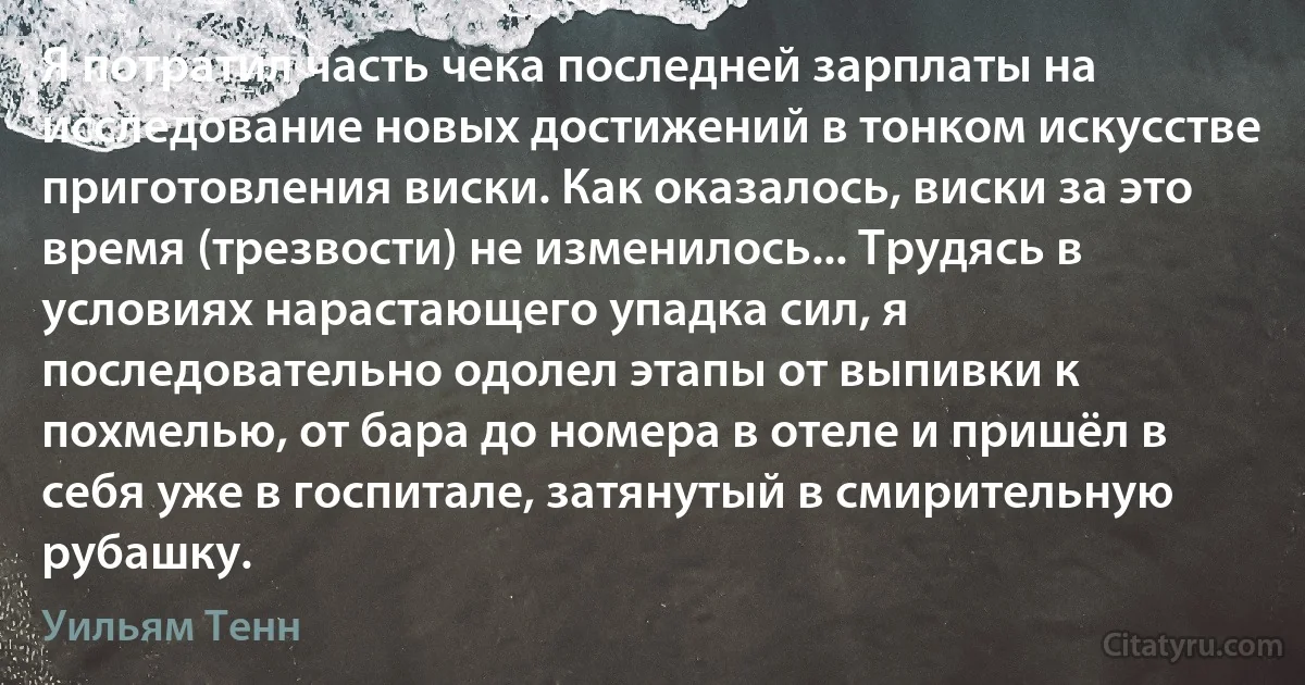 Я потратил часть чека последней зарплаты на исследование новых достижений в тонком искусстве приготовления виски. Как оказалось, виски за это время (трезвости) не изменилось... Трудясь в условиях нарастающего упадка сил, я последовательно одолел этапы от выпивки к похмелью, от бара до номера в отеле и пришёл в себя уже в госпитале, затянутый в смирительную рубашку. (Уильям Тенн)