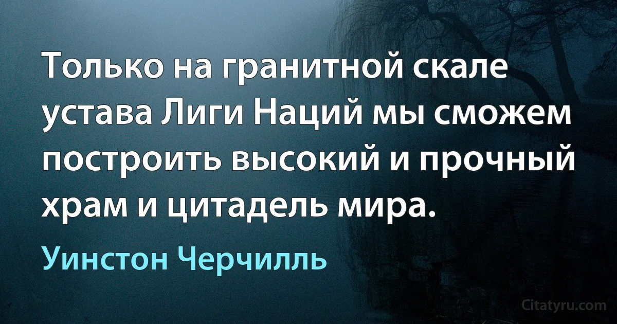 Только на гранитной скале устава Лиги Наций мы сможем построить высокий и прочный храм и цитадель мира. (Уинстон Черчилль)