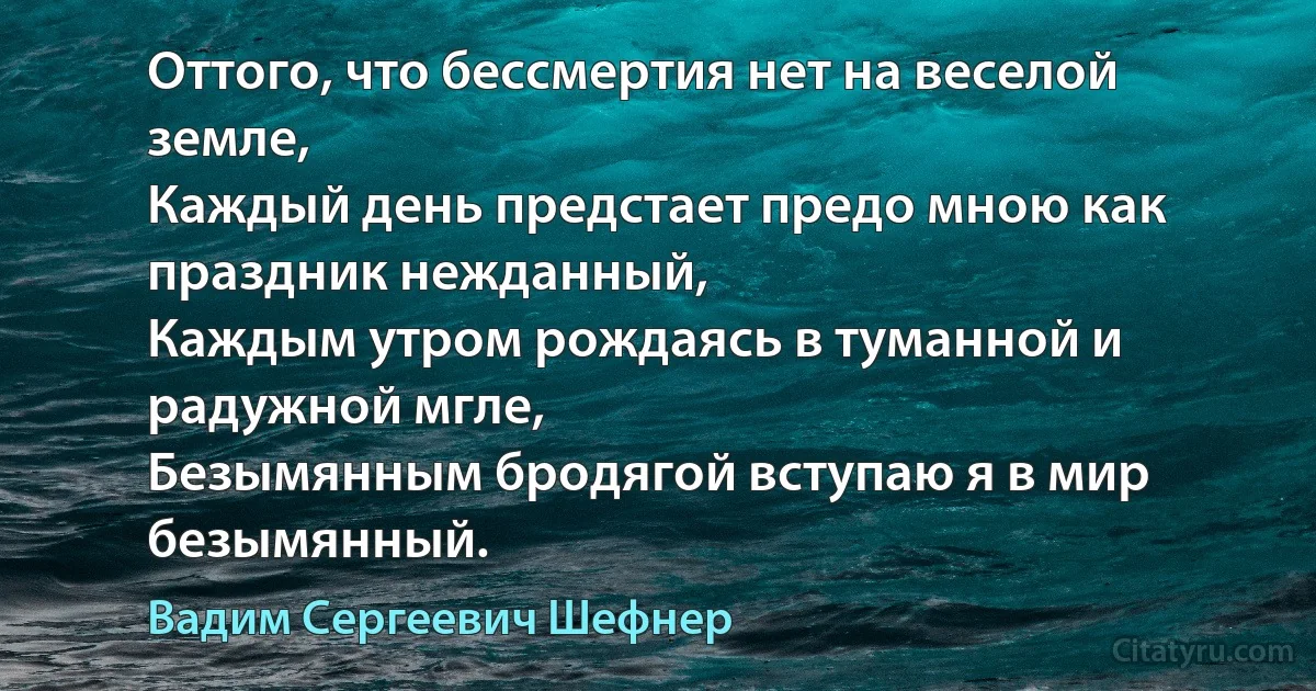 Оттого, что бессмертия нет на веселой земле,
Каждый день предстает предо мною как праздник нежданный,
Каждым утром рождаясь в туманной и радужной мгле,
Безымянным бродягой вступаю я в мир безымянный. (Вадим Сергеевич Шефнер)