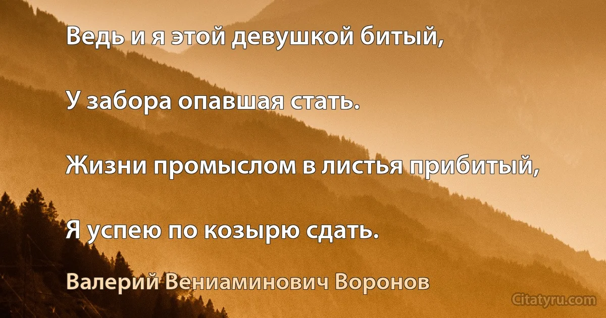 Ведь и я этой девушкой битый,

У забора опавшая стать.

Жизни промыслом в листья прибитый,

Я успею по козырю сдать. (Валерий Вениаминович Воронов)