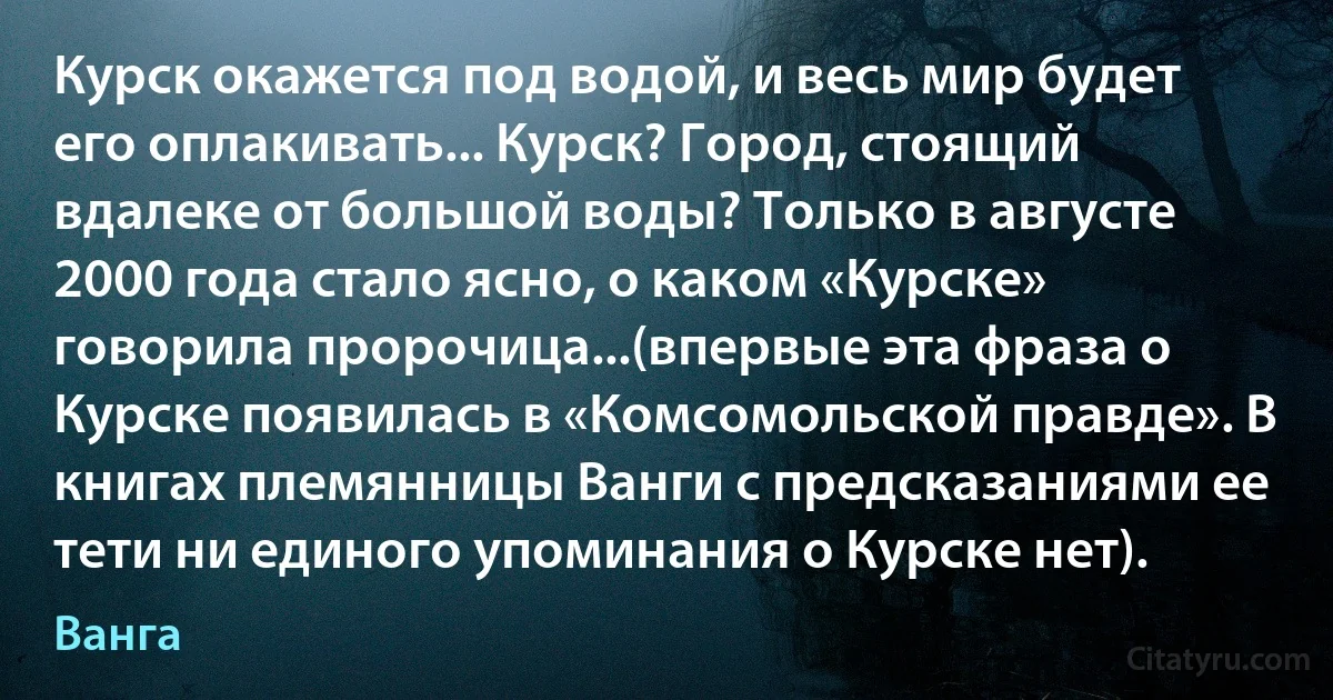 Курск окажется под водой, и весь мир будет его оплакивать... Курск? Город, стоящий вдалеке от большой воды? Только в августе 2000 года стало ясно, о каком «Курске» говорила пророчица...(впервые эта фраза о Курске появилась в «Комсомольской правде». В книгах племянницы Ванги с предсказаниями ее тети ни единого упоминания о Курске нет). (Ванга)